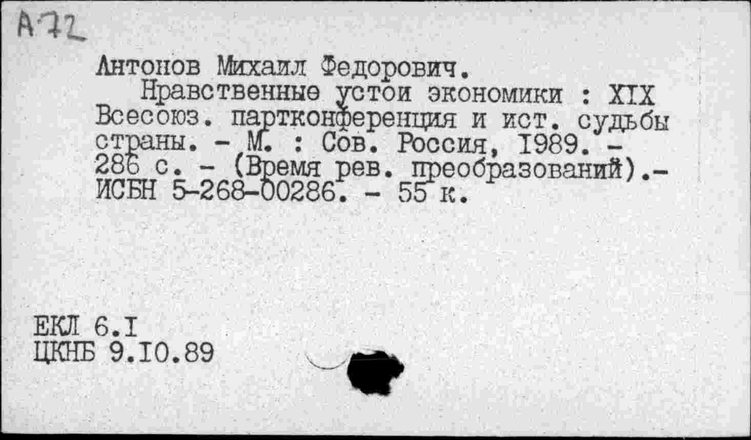 ﻿ьаг.
Антонов Михаил Федорович.
Нравственные устои экономики : XIX Всесоюз. партконференция и ист. судьбы страны. - м. : Сов. Россия, 1989. -286 с. - (Время рев. преобразований).-ИСБН 5-268-00286. - 55к.
ЕКЛ 6.1
ЦКНБ 9.10.89